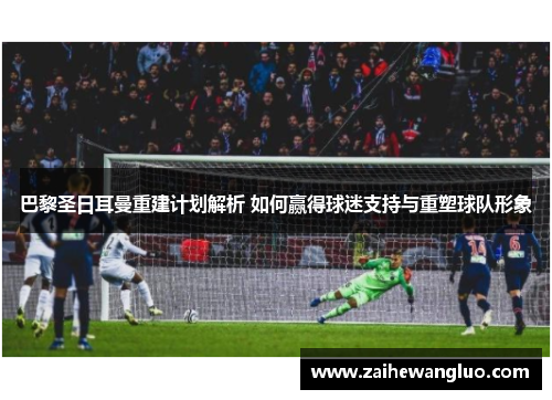 巴黎圣日耳曼重建计划解析 如何赢得球迷支持与重塑球队形象 巴黎圣日耳曼重建计划解析 如何赢得球迷支持与重塑球队形象